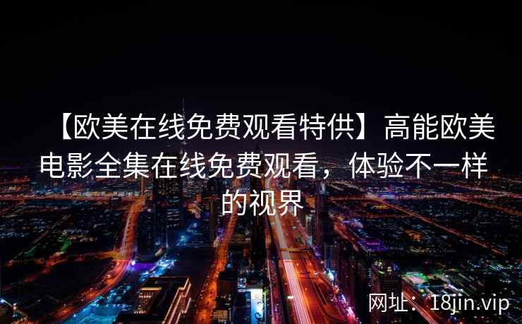 【欧美在线免费观看特供】高能欧美电影全集在线免费观看，体验不一样的视界