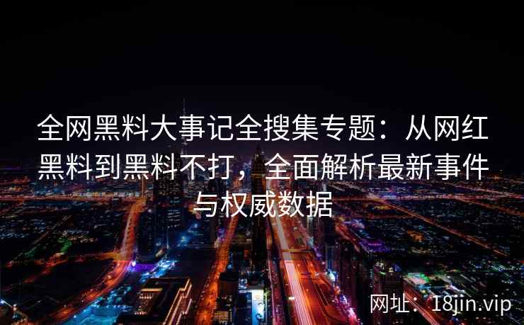 全网黑料大事记全搜集专题：从网红黑料到黑料不打，全面解析最新事件与权威数据