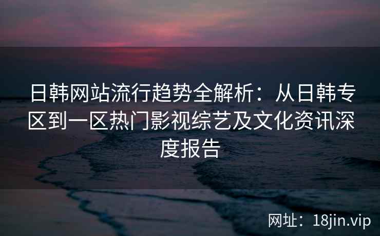日韩网站流行趋势全解析：从日韩专区到一区热门影视综艺及文化资讯深度报告