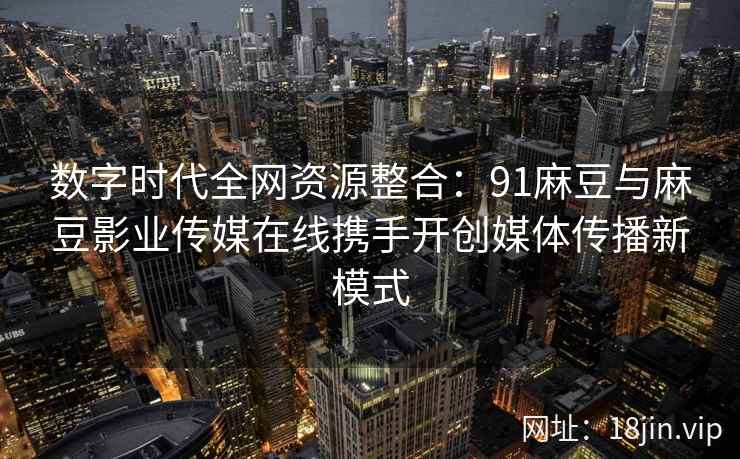 数字时代全网资源整合：91麻豆与麻豆影业传媒在线携手开创媒体传播新模式