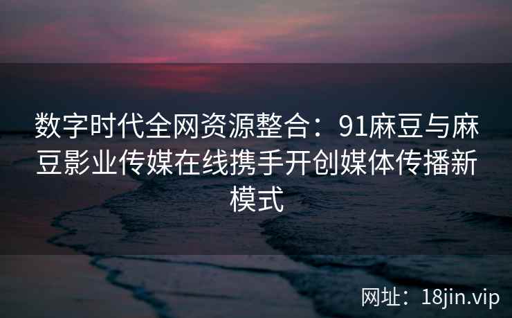 数字时代全网资源整合：91麻豆与麻豆影业传媒在线携手开创媒体传播新模式