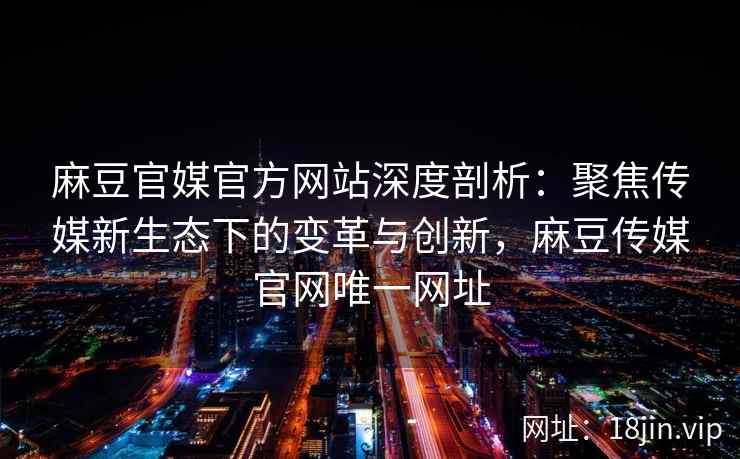 麻豆官媒官方网站深度剖析：聚焦传媒新生态下的变革与创新，麻豆传媒官网唯一网址