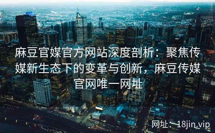 麻豆官媒官方网站深度剖析：聚焦传媒新生态下的变革与创新，麻豆传媒官网唯一网址