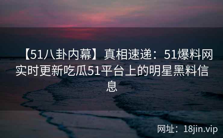 【51八卦内幕】真相速递：51爆料网实时更新吃瓜51平台上的明星黑料信息