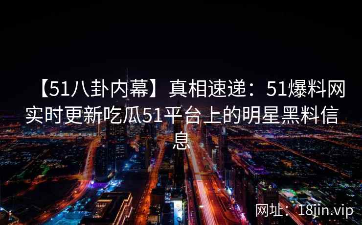 【51八卦内幕】真相速递：51爆料网实时更新吃瓜51平台上的明星黑料信息