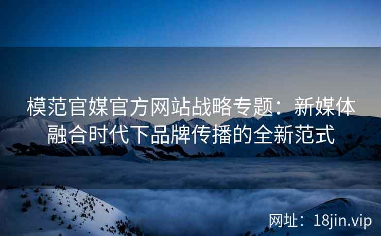 模范官媒官方网站战略专题：新媒体融合时代下品牌传播的全新范式
