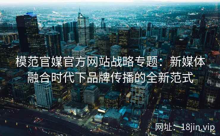 模范官媒官方网站战略专题：新媒体融合时代下品牌传播的全新范式