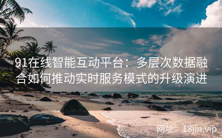 91在线智能互动平台：多层次数据融合如何推动实时服务模式的升级演进
