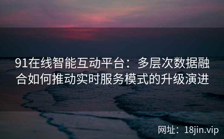 91在线智能互动平台：多层次数据融合如何推动实时服务模式的升级演进