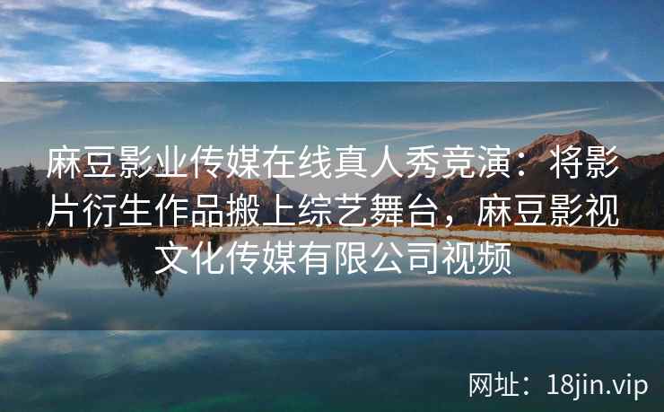 麻豆影业传媒在线真人秀竞演：将影片衍生作品搬上综艺舞台，麻豆影视文化传媒有限公司视频