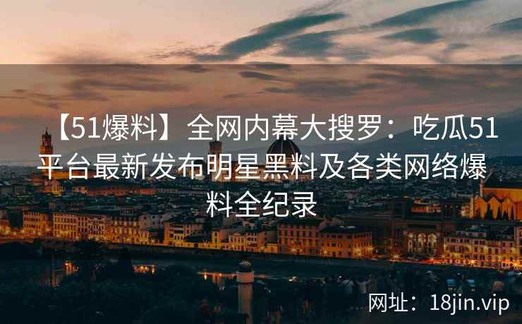 【51爆料】全网内幕大搜罗：吃瓜51平台最新发布明星黑料及各类网络爆料全纪录