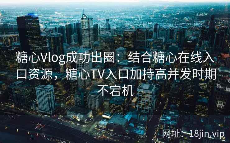 糖心Vlog成功出圈：结合糖心在线入口资源，糖心TV入口加持高并发时期不宕机